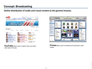 Concept: Broadcasting Online distribution of audio and visual content to the general masses. YouTube  allows users to upload, share, and watch video clips on the web.  iTunes   allows users to broadcast and subscribe to audio content. 