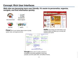 Concept: Rich User Interfaces Web sites are becoming more user friendly. It’s easier to personalize, organize, navigate, and find information quickly. Flickr ’s  rich user interface allows users to quickly upload, share, and organize pictures. Netflix  uses ratings and rental habits to pick movies to watch and allows you to quickly add movies to your queue. iGoogle  allows users to quickly customize a homepage by providing capabilities to add news, podcasts, and other public feeds. with different themes. 