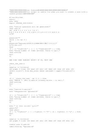 "################Anar Godjaev##############################"
"################This script is useful for when you want to create a user with a
random password##########"
#!/usr/bin/ksh
SID=$1
echo $SID
export ORACLE_SID=${SID}
echo "userid (password will be generated)"
read userid
set -A M 0 1 2 3 4 5 6 7 8 9 
A B C D E F G H I J K L M N O P Q R S T U V W X Y Z
L="8"
password=""
while [ $L -gt 0 ]
do
password="$password${M[$(($RANDOM%${#M[*]}+1))]}"
L="$(($L-1))"
done
if [ -z "${userid}" ] || [ -z "${password}" ] ; then
echo "wrong number of items entered. Press to quit."
read nothing
exit
fi
### DOES USER ALREADY EXIST? IF SO, EXIT ###
check_the_user()
{
sqlplus -s <internal
set pages 0 lines 150 head off veri off feed off term off echo off
select count(*) from dba_users where username = upper('${userid}');
END
}
if [[ `check_the_user` -gt 0 ]] ; then
echo "ERROR -- user ${userid} already exists - to exit."
read nothing
exit
fi
echo "userid ${userid}"
echo "newpassword: $password"
if [ -z "${userid}" ] || [ -z "${password}" ] ; then
echo "wrong number of items entered. Press to quit."
read nothing
exit
fi
echo " is this correct (y/n)?"
yesno="n"
read yesno
if [ -z "${yesno}" ] || [ ${yesno} != "Y" ] && [ ${yesno} != "y" ] ; then
exit
fi
sqlplus -s <internal
set pages 0 lines 150 head off veri off feed off term off echo off
create user ${userid}
identified by "$password"

 