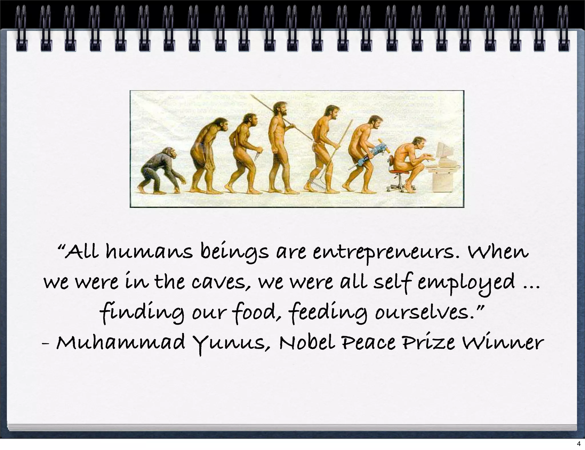 “All humans beings are entrepreneurs. When
we were in the caves, we were all self employed ...
finding our food, feeding ourselves.”
- Muhammad Yunus, Nobel Peace Prize Winner

4

 