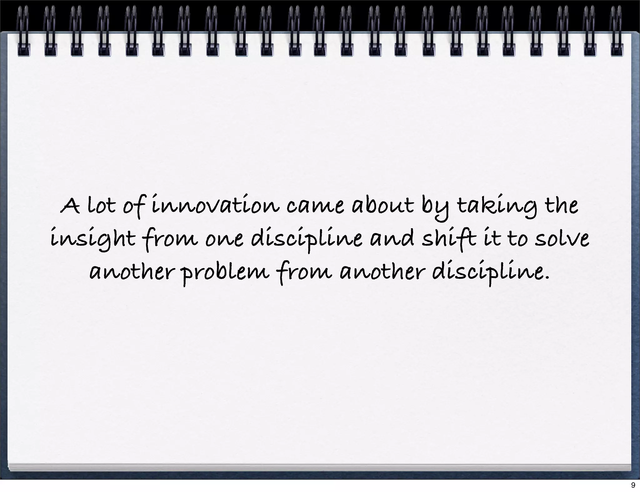 A lot of innovation came about by taking the
insight from one discipline and shift it to solve
another problem from another discipline.

9

 