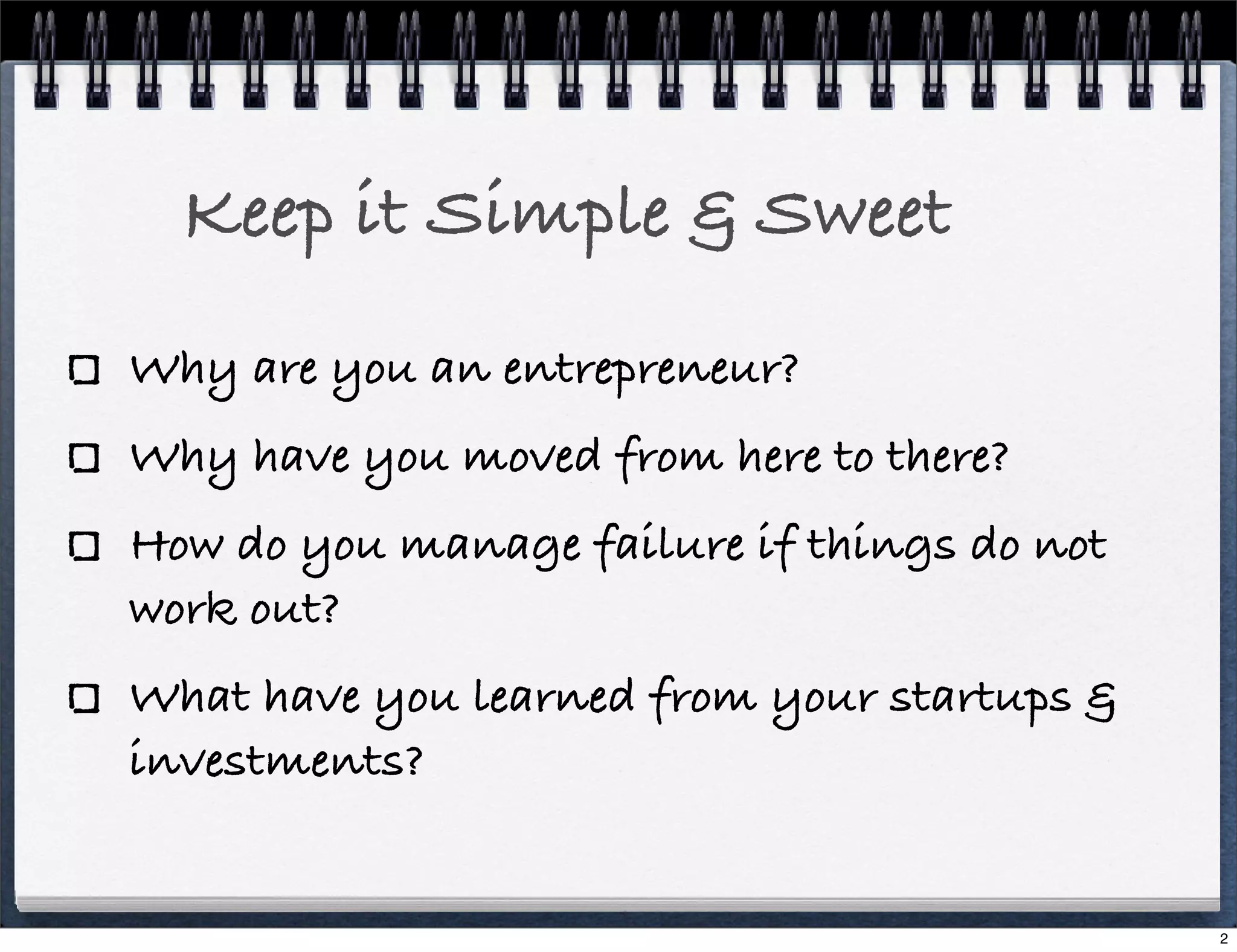 Keep it Simple & Sweet
Why are you an entrepreneur?
Why have you moved from here to there?
How do you manage failure if things do not
work out?
What have you learned from your startups &
investments?

2

 