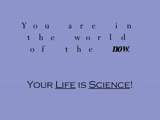 You are in the world of the  now . Your  Life  is  Science ! 