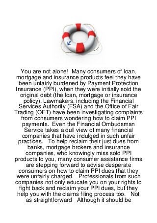 You are not alone! Many consumers of loan,
 mortgage and insurance products feel they have
  been unfairly burdened by Payment Protection
 Insurance (PPI), when they were initially sold the
   original debt (the loan, mortgage or insurance
      policy). Lawmakers, including the Financial
  Services Authority (FSA) and the Office of Fair
Trading (OFT) have been investigating complaints
    from consumers wondering how to claim PPI
     payments. Even the Financial Ombudsman
      Service takes a dull view of many financial
     companies that have indulged in such unfair
  practices. To help reclaim their just dues from
        banks, mortgage brokers and insurance
       companies, who knowingly miss sold PPI
products to you, many consumer assistance firms
       are stepping forward to advise desperate
  consumers on how to claim PPI dues that they
 were unfairly charged. Professionals from such
companies not only educate you on your rights to
   fight back and reclaim your PPI dues, but they
  help you with the claims filing process too. Not
       as straightforward Although it should be
 