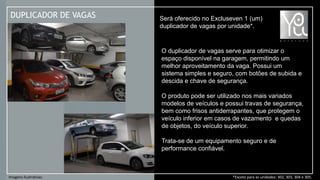 DUPLICADOR DE VAGAS Será oferecido no Excluseven 1 (um)
duplicador de vagas por unidade*.
*Exceto para as unidades: 302, 303, 304 e 305.Imagens Ilustrativas.
O duplicador de vagas serve para otimizar o
espaço disponível na garagem, permitindo um
melhor aproveitamento da vaga. Possui um
sistema simples e seguro, com botões de subida e
descida e chave de segurança.
O produto pode ser utilizado nos mais variados
modelos de veículos e possui travas de segurança,
bem como frisos antiderrapantes, que protegem o
veículo inferior em casos de vazamento e quedas
de objetos, do veículo superior.
Trata-se de um equipamento seguro e de
performance confiável.
 