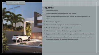 Segurança:
 Condomínio fechado.
 Projeto de segurança contratado para as áreas comuns.
 Guarita estrategicamente posicionada para controle de acesso de pedestres e de
veículos.
 Automatização de portões.
 Estacionamento da loja separado do estacionamento residencial.
 Área de identificação para pedestres (clausura).
 Infraestrutura para sistemas de câmeras e segurança perimetral.
 Equipamentos de combate a incêndio entregues nas áreas comuns do empreendimento.
 Iluminação externa por meio de dispositivo que acende automaticamente conforme
programação do sistema de iluminação das áreas comuns.
ACESSO
Imagem Ilustrativa
 