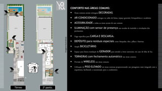 2º pavto.Térreo
CONFORTO NAS ÁREAS COMUNS:
 Áreas comuns sociais entregues DECORADAS.
 AR-CONDICIONADO entregue no salão de festas, espaço gourmet, brinquedoteca e academia.
 ACESSIBILIDADE a todas as áreas sociais de uso comum.
 ILUMINAÇÃO com sensor de presença nas escadas de incêndio e circulações dos
pavimentos.
 Vaga específica para CARGA E DESCARGA.
 DEPÓSITO para resíduos especiais como lâmpadas, óleo, pilhas e baterias.
 Amplo BICICLETÁRIO.
 Espaço para futura instalação de GERADOR para atender a itens essenciais, em caso de falta de luz.
 TORNEIRAS com fechamento automático nas áreas comuns.
 Previsão de WIRELESS nas áreas comuns.
 Utilização de PISO ELEVADO em áreas externas proporcionando um paisagismo mais integrado com a
arquitetura, facilitando a manutenção para o condomínio.
ImagensIlustrativas
 