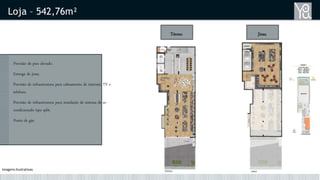 Loja – 542,76m²
Térreo Jirau
Previsão de piso elevado.
Entrega de jirau.
Previsão de infraestrutura para cabeamento de internet, TV e
telefone.
Previsão de infraestrutura para instalação de sistema de ar-
condicionado tipo split.
Ponto de gás.
Imagens Ilustrativas
 