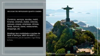 UM LUGAR TÃO PRIVILEGIADO QUANTO O BAIRRO.
Comércio, serviços, escolas, metrô,
livrarias, cinemas, clubes, ciclovias,
parques, praças, empresas, clínicas,
feiras, bancos, bares, restaurantes,
shoppings, etc.
Botafogo tem mobilidade e opções de
lazer e serviços, além de estar a poucos
minutos do Centro, praia de Copacabana e Lagoa Rodrigo
de Freitas.
Imagem Ilustrativa
 