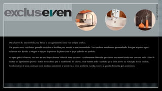 O Excluseven foi desenvolvido para deixar o seu apartamento como você sempre sonhou.
Um projeto único e exclusivo, pensado em todos os detalhes para atender as suas necessidades. Você receberá atendimento personalizado, feito por arquiteto apto a
esclarecer suas dúvidas e integrar as opções disponíveis de planta com as peças exibidas no portfólio.
Ao optar pelo Excluseven, você terá ao seu dispor diversas linhas de itens opcionais e acabamentos elaboradas para deixar seu imóvel ainda mais com seu estilo. Além de
receber seu apartamento pronto e evitar novas obras após o recebimento das chaves, você mantém todo o cuidado que a Even possui na realização da sua unidade,
beneficiando-se de uma construção com medidas sustentáveis e favoráveis ao meio ambiente e ainda preserva a garantia fornecida pela construtora.
ImagensIlustrativas
 