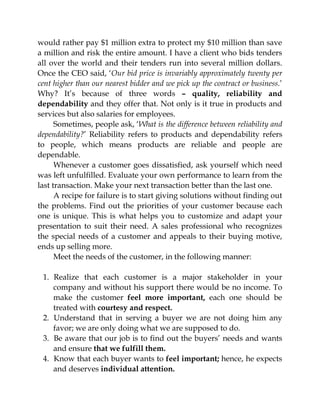 would rather pay $1 million extra to protect my $10 million than save
a million and risk the entire amount. I have a client who bids tenders
all over the world and their tenders run into several million dollars.
Once the CEO said, ‘Our bid price is invariably approximately twenty per
cent higher than our nearest bidder and we pick up the contract or business.’
Why? It’s because of three words – quality, reliability and
dependability and they offer that. Not only is it true in products and
services but also salaries for employees.
Sometimes, people ask, ‘What is the difference between reliability and
dependability?’ Reliability refers to products and dependability refers
to people, which means products are reliable and people are
dependable.
Whenever a customer goes dissatisfied, ask yourself which need
was left unfulfilled. Evaluate your own performance to learn from the
last transaction. Make your next transaction better than the last one.
A recipe for failure is to start giving solutions without finding out
the problems. Find out the priorities of your customer because each
one is unique. This is what helps you to customize and adapt your
presentation to suit their need. A sales professional who recognizes
the special needs of a customer and appeals to their buying motive,
ends up selling more.
Meet the needs of the customer, in the following manner:
1. Realize that each customer is a major stakeholder in your
company and without his support there would be no income. To
make the customer feel more important, each one should be
treated with courtesy and respect.
2. Understand that in serving a buyer we are not doing him any
favor; we are only doing what we are supposed to do.
3. Be aware that our job is to find out the buyers’ needs and wants
and ensure that we fulfill them.
4. Know that each buyer wants to feel important; hence, he expects
and deserves individual attention.
 