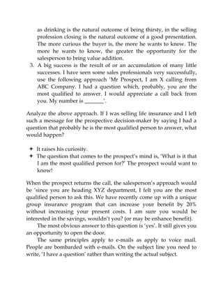 as drinking is the natural outcome of being thirsty, in the selling
profession closing is the natural outcome of a good presentation.
The more curious the buyer is, the more he wants to know. The
more he wants to know, the greater the opportunity for the
salesperson to bring value addition.
3. A big success is the result of or an accumulation of many little
successes. I have seen some sales professionals very successfully,
use the following approach ‘Mr Prospect, I am X calling from
ABC Company. I had a question which, probably, you are the
most qualified to answer. I would appreciate a call back from
you. My number is _______’.
Analyze the above approach. If I was selling life insurance and I left
such a message for the prospective decision-maker by saying I had a
question that probably he is the most qualified person to answer, what
would happen?
It raises his curiosity.
The question that comes to the prospect’s mind is, ‘What is it that
I am the most qualified person for?’ The prospect would want to
know!
When the prospect returns the call, the salesperson’s approach would
be ‘since you are heading XYZ department, I felt you are the most
qualified person to ask this. We have recently come up with a unique
group insurance program that can increase your benefit by 20%
without increasing your present costs. I am sure you would be
interested in the savings, wouldn’t you? (or may be enhance benefit).
The most obvious answer to this question is ‘yes’. It still gives you
an opportunity to open the door.
The same principles apply to e-mails as apply to voice mail.
People are bombarded with e-mails. On the subject line you need to
write, ‘I have a question’ rather than writing the actual subject.
 