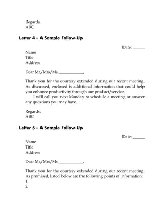 Regards,
ABC
Letter 4 – A Sample Follow-Up
Date: ______
Name
Title
Address
Dear Mr/Mrs/Ms ____________,
Thank you for the courtesy extended during our recent meeting.
As discussed, enclosed is additional information that could help
you enhance productivity through our product/service.
I will call you next Monday to schedule a meeting or answer
any questions you may have.
Regards,
ABC
Letter 5 – A Sample Follow-Up
Date: ______
Name
Title
Address
Dear Mr/Mrs/Ms ____________,
Thank you for the courtesy extended during our recent meeting.
As promised, listed below are the following points of information:
1.
2.
 