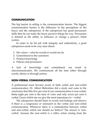 COMMUNICATION
The big barrier in selling is the communication barrier. The biggest
communication barrier is the difference in the perceptions of the
buyer and the salesperson. If the salesperson has good persuasion
skills then he can make the buyer perceive things his way. Persuasion
is defined as the ability to influence or change a person’s belief
system.
In order to do his job with integrity and authenticity, a good
salesperson needs to be very clear about:
1. His values – what he would or would not do
2. Commitment to the customers
3. Product knowledge
4. Policies and procedures
A lack of knowledge and commitment can result in
miscommunication. We communicate all the time either through
words, silence or through actions.
NON-VERBAL COMMUNICATION
A professional must become aware of both verbal and non-verbal
communication. Dr. Albert Mehrabian did a study and came to the
conclusion that fifty-five per cent of our communication is non-verbal,
thirty-eight per cent is the tone of voice and only seven per cent is
verbal. Guess which one we give the most importance to – verbal.
The salesperson should listen to words and feelings and observe
if there is a congruence or mismatch in the verbal and non-verbal
communication. Whenever there is a contradiction between verbal
and non-verbal, which one should we believe? The answer is ‘non-
verbal’, because the non-verbal is a reflex action arising from the
 