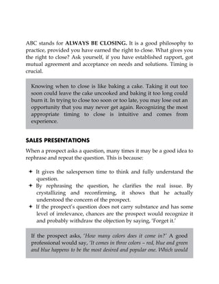 ABC stands for ALWAYS BE CLOSING. It is a good philosophy to
practice, provided you have earned the right to close. What gives you
the right to close? Ask yourself, if you have established rapport, got
mutual agreement and acceptance on needs and solutions. Timing is
crucial.
Knowing when to close is like baking a cake. Taking it out too
soon could leave the cake uncooked and baking it too long could
burn it. In trying to close too soon or too late, you may lose out an
opportunity that you may never get again. Recognizing the most
appropriate timing to close is intuitive and comes from
experience.
SALES PRESENTATIONS
When a prospect asks a question, many times it may be a good idea to
rephrase and repeat the question. This is because:
It gives the salesperson time to think and fully understand the
question.
By rephrasing the question, he clarifies the real issue. By
crystallizing and reconfirming, it shows that he actually
understood the concern of the prospect.
If the prospect’s question does not carry substance and has some
level of irrelevance, chances are the prospect would recognize it
and probably withdraw the objection by saying, ‘Forget it.’
If the prospect asks, ‘How many colors does it come in?’ A good
professional would say, ‘It comes in three colors – red, blue and green
and blue happens to be the most desired and popular one. Which would
 