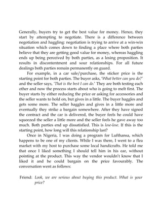 Generally, buyers try to get the best value for money. Hence, they
start by attempting to negotiate. There is a difference between
negotiation and haggling: negotiation is trying to arrive at a win-win
situation which comes down to finding a place where both parties
believe that they are getting good value for money, whereas haggling
ends up being perceived by both parties, as a losing proposition. It
results in discontentment and sour relationships. For all future
dealings both parties remain permanently on guard.
For example, in a car sale/purchase, the sticker price is the
starting point for both parties. The buyer asks, ‘What better can you do?’
and the seller says, ‘That is the best I can do.’ They are both testing each
other and now the process starts about who is going to melt first. The
buyer starts by either reducing the price or asking for accessories and
the seller wants to hold on, but gives in a little. The buyer haggles and
gets some more. The seller haggles and gives in a little more and
eventually they strike a bargain somewhere. After they have signed
the contract and the car is delivered, the buyer feels he could have
squeezed the seller a little more and the seller feels he gave away too
much. Both parties end up dissatisfied. This is lose-lose. If this is the
starting point, how long will this relationship last?
Once in Nigeria, I was doing a program for Lufthansa, which
happens to be one of my clients. While I was there, I went to a flea
market with my host to purchase some local handicrafts. He told me
that once I liked something I should tell him in his ear, without
pointing at the product. This way the vendor wouldn’t know that I
liked it and he could bargain on the price favourably. The
conversation went as follows:
Friend: Look, we are serious about buying this product. What is your
price?
 