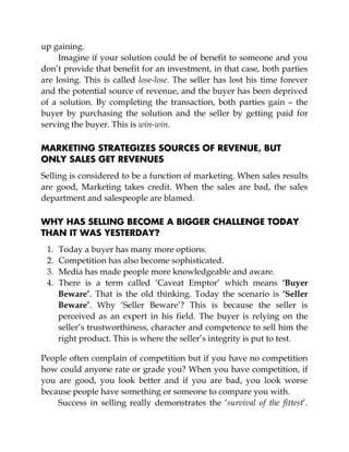 up gaining.
Imagine if your solution could be of benefit to someone and you
don’t provide that benefit for an investment, in that case, both parties
are losing. This is called lose-lose. The seller has lost his time forever
and the potential source of revenue, and the buyer has been deprived
of a solution. By completing the transaction, both parties gain – the
buyer by purchasing the solution and the seller by getting paid for
serving the buyer. This is win-win.
MARKETING STRATEGIZES SOURCES OF REVENUE, BUT
ONLY SALES GET REVENUES
Selling is considered to be a function of marketing. When sales results
are good, Marketing takes credit. When the sales are bad, the sales
department and salespeople are blamed.
WHY HAS SELLING BECOME A BIGGER CHALLENGE TODAY
THAN IT WAS YESTERDAY?
1. Today a buyer has many more options.
2. Competition has also become sophisticated.
3. Media has made people more knowledgeable and aware.
4. There is a term called ‘Caveat Emptor’ which means ‘Buyer
Beware’. That is the old thinking. Today the scenario is ‘Seller
Beware’. Why ‘Seller Beware’? This is because the seller is
perceived as an expert in his field. The buyer is relying on the
seller’s trustworthiness, character and competence to sell him the
right product. This is where the seller’s integrity is put to test.
People often complain of competition but if you have no competition
how could anyone rate or grade you? When you have competition, if
you are good, you look better and if you are bad, you look worse
because people have something or someone to compare you with.
Success in selling really demonstrates the ‘survival of the fittest’.
 