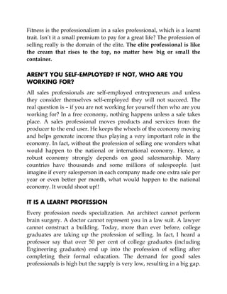 Fitness is the professionalism in a sales professional, which is a learnt
trait. Isn’t it a small premium to pay for a great life? The profession of
selling really is the domain of the elite. The elite professional is like
the cream that rises to the top, no matter how big or small the
container.
AREN’T YOU SELF-EMPLOYED? IF NOT, WHO ARE YOU
WORKING FOR?
All sales professionals are self-employed entrepreneurs and unless
they consider themselves self-employed they will not succeed. The
real question is – if you are not working for yourself then who are you
working for? In a free economy, nothing happens unless a sale takes
place. A sales professional moves products and services from the
producer to the end user. He keeps the wheels of the economy moving
and helps generate income thus playing a very important role in the
economy. In fact, without the profession of selling one wonders what
would happen to the national or international economy. Hence, a
robust economy strongly depends on good salesmanship. Many
countries have thousands and some millions of salespeople. Just
imagine if every salesperson in each company made one extra sale per
year or even better per month, what would happen to the national
economy. It would shoot up!!
IT IS A LEARNT PROFESSION
Every profession needs specialization. An architect cannot perform
brain surgery. A doctor cannot represent you in a law suit. A lawyer
cannot construct a building. Today, more than ever before, college
graduates are taking up the profession of selling. In fact, I heard a
professor say that over 50 per cent of college graduates (including
Engineering graduates) end up into the profession of selling after
completing their formal education. The demand for good sales
professionals is high but the supply is very low, resulting in a big gap.
 