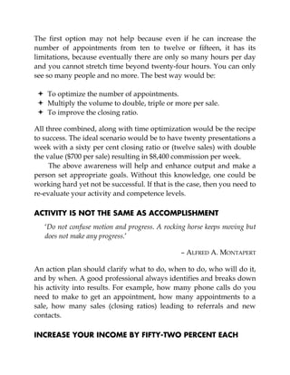 The first option may not help because even if he can increase the
number of appointments from ten to twelve or fifteen, it has its
limitations, because eventually there are only so many hours per day
and you cannot stretch time beyond twenty-four hours. You can only
see so many people and no more. The best way would be:
To optimize the number of appointments.
Multiply the volume to double, triple or more per sale.
To improve the closing ratio.
All three combined, along with time optimization would be the recipe
to success. The ideal scenario would be to have twenty presentations a
week with a sixty per cent closing ratio or (twelve sales) with double
the value ($700 per sale) resulting in $8,400 commission per week.
The above awareness will help and enhance output and make a
person set appropriate goals. Without this knowledge, one could be
working hard yet not be successful. If that is the case, then you need to
re-evaluate your activity and competence levels.
ACTIVITY IS NOT THE SAME AS ACCOMPLISHMENT
‘Do not confuse motion and progress. A rocking horse keeps moving but
does not make any progress.’
– ALFRED A. MONTAPERT
An action plan should clarify what to do, when to do, who will do it,
and by when. A good professional always identifies and breaks down
his activity into results. For example, how many phone calls do you
need to make to get an appointment, how many appointments to a
sale, how many sales (closing ratios) leading to referrals and new
contacts.
INCREASE YOUR INCOME BY FIFTY-TWO PERCENT EACH
 