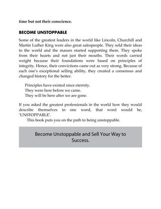 time but not their conscience.
BECOME UNSTOPPABLE
Some of the greatest leaders in the world like Lincoln, Churchill and
Martin Luther King were also great salespeople. They sold their ideas
to the world and the masses started supporting them. They spoke
from their hearts and not just their mouths. Their words carried
weight because their foundations were based on principles of
integrity. Hence, their convictions came out as very strong. Because of
each one’s exceptional selling ability, they created a consensus and
changed history for the better.
Principles have existed since eternity.
They were here before we came.
They will be here after we are gone.
If you asked the greatest professionals in the world how they would
describe themselves in one word, that word would be,
‘UNSTOPPABLE’.
This book puts you on the path to being unstoppable.
Become Unstoppable and Sell Your Way to
Success.
 