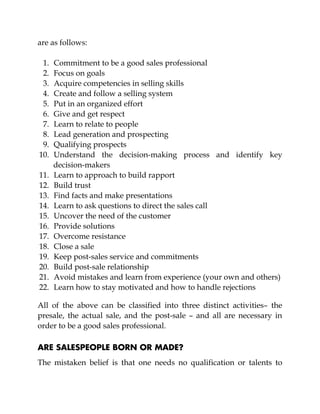are as follows:
1. Commitment to be a good sales professional
2. Focus on goals
3. Acquire competencies in selling skills
4. Create and follow a selling system
5. Put in an organized effort
6. Give and get respect
7. Learn to relate to people
8. Lead generation and prospecting
9. Qualifying prospects
10. Understand the decision-making process and identify key
decision-makers
11. Learn to approach to build rapport
12. Build trust
13. Find facts and make presentations
14. Learn to ask questions to direct the sales call
15. Uncover the need of the customer
16. Provide solutions
17. Overcome resistance
18. Close a sale
19. Keep post-sales service and commitments
20. Build post-sale relationship
21. Avoid mistakes and learn from experience (your own and others)
22. Learn how to stay motivated and how to handle rejections
All of the above can be classified into three distinct activities– the
presale, the actual sale, and the post-sale – and all are necessary in
order to be a good sales professional.
ARE SALESPEOPLE BORN OR MADE?
The mistaken belief is that one needs no qualification or talents to
 
