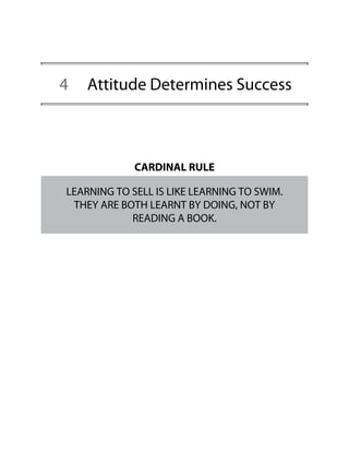 4 Attitude Determines Success
CARDINAL RULE
LEARNING TO SELL IS LIKE LEARNING TO SWIM.
THEY ARE BOTH LEARNT BY DOING, NOT BY
READING A BOOK.
 