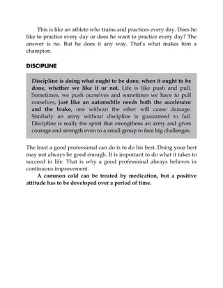 This is like an athlete who trains and practices every day. Does he
like to practice every day or does he want to practice every day? The
answer is no. But he does it any way. That’s what makes him a
champion.
DISCIPLINE
Discipline is doing what ought to be done, when it ought to be
done, whether we like it or not. Life is like push and pull.
Sometimes, we push ourselves and sometimes we have to pull
ourselves, just like an automobile needs both the accelerator
and the brake, one without the other will cause damage.
Similarly an army without discipline is guaranteed to fail.
Discipline is really the spirit that strengthens an army and gives
courage and strength even to a small group to face big challenges.
The least a good professional can do is to do his best. Doing your best
may not always be good enough. It is important to do what it takes to
succeed in life. That is why a good professional always believes in
continuous improvement.
A common cold can be treated by medication, but a positive
attitude has to be developed over a period of time.
 