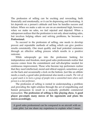 The profession of selling can be exciting and rewarding, both
financially and emotionally, or it can be depressing and frustrating. A
lot depends on a person’s attitude and how he handles success and
failure. When we make a sale we are on an emotional high, however,
when we make no sales, we feel rejected and dejected. When a
salesperson realizes that the profession is not only about making sales,
but involves helping others and solving problems, he becomes a
Professional.
To succeed in the profession of selling, one needs to develop
proven and repeatable methods of selling which can give positive
results consistently. One must qualify and lead potential customers
through an effective selling process which results in a positive
outcome.
While salespeople go into the profession looking for
independence and freedom, most good sales professionals realize that
success comes from the commitment and self-discipline needed for
continuous improvement. Those who become top performers realize
that they need intellectual, moral and ethical support, sometimes a pat
on the back and occasionally a kick on the bottom. Just like an athlete
needs a coach, a good sales professional also needs a coach. The role of
a good coach is to turn a group of people into a committed team where each
person is a star performer.
The profession of selling is rooted in understanding a problem
and providing the right solution through the act of empathizing and
honest persuasion to result in a mutually profitable commercial
transaction. The profession of selling is like playing chess. A good
player pre-empts many moves of his opponents and plans his
moves accordingly.
A good sales professional can be compared to an aircraft with an
auto pilot. Let me share my experience to explain what I mean.
 