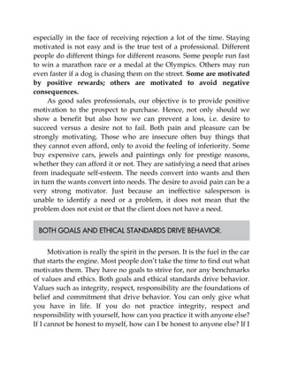 especially in the face of receiving rejection a lot of the time. Staying
motivated is not easy and is the true test of a professional. Different
people do different things for different reasons. Some people run fast
to win a marathon race or a medal at the Olympics. Others may run
even faster if a dog is chasing them on the street. Some are motivated
by positive rewards; others are motivated to avoid negative
consequences.
As good sales professionals, our objective is to provide positive
motivation to the prospect to purchase. Hence, not only should we
show a benefit but also how we can prevent a loss, i.e. desire to
succeed versus a desire not to fail. Both pain and pleasure can be
strongly motivating. Those who are insecure often buy things that
they cannot even afford, only to avoid the feeling of inferiority. Some
buy expensive cars, jewels and paintings only for prestige reasons,
whether they can afford it or not. They are satisfying a need that arises
from inadequate self-esteem. The needs convert into wants and then
in turn the wants convert into needs. The desire to avoid pain can be a
very strong motivator. Just because an ineffective salesperson is
unable to identify a need or a problem, it does not mean that the
problem does not exist or that the client does not have a need.
BOTH GOALS AND ETHICAL STANDARDS DRIVE BEHAVIOR.
Motivation is really the spirit in the person. It is the fuel in the car
that starts the engine. Most people don’t take the time to find out what
motivates them. They have no goals to strive for, nor any benchmarks
of values and ethics. Both goals and ethical standards drive behavior.
Values such as integrity, respect, responsibility are the foundations of
belief and commitment that drive behavior. You can only give what
you have in life. If you do not practice integrity, respect and
responsibility with yourself, how can you practice it with anyone else?
If I cannot be honest to myself, how can I be honest to anyone else? If I
 