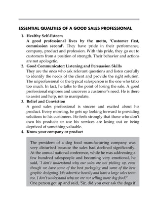 ESSENTIAL QUALITIES OF A GOOD SALES PROFESSIONAL
1. Healthy Self-Esteem
A good professional lives by the motto, ‘Customer first,
commission second’. They have pride in their performance,
company, product and profession. With this pride, they go out to
customers from a position of strength. Their behavior and actions
are not apologetic.
2. Good Communicator: Listening and Persuasion Skills
They are the ones who ask relevant questions and listen carefully
to identify the needs of the client and provide the right solution.
The unprofessional or the typical salesperson is the one who talks
too much. In fact, he talks to the point of losing the sale. A good
professional explores and uncovers a customer’s need. He is there
to assist and help, not to manipulate.
3. Belief and Conviction
A good sales professional is sincere and excited about his
product. Every morning, he gets up looking forward to providing
solutions to his customers. He feels strongly that those who don’t
own his products or use his services are losing out or being
deprived of something valuable.
4. Know your company or product
The president of a dog food manufacturing company was
very disturbed because the sales had declined significantly.
At the annual national conference, while he was addressing a
few hundred salespeople and becoming very emotional, he
said, ‘I don’t understand why our sales are not picking up, even
though we have some of the best packaging and some of the best
graphic designing. We advertise heavily and have a large sales team
too. I don’t understand why we are not selling more dog food?’
One person got up and said, ‘Sir, did you ever ask the dogs if
 