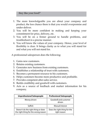 they like your food?’
1. The more knowledgeable you are about your company and
product, the less chance there is that you would overpromise and
under-deliver.
2. You will be more confident in making and keeping your
commitment for price, delivery, etc.
3. You will be on a firmer ground to handle problems, and
troubleshoot in a precise manner.
4. You will know the values of your company. Hence, your level of
flexibility is clear. It brings clarity as to what you will stand for
and what you will not stand for.
A professional salesperson does the following:
1. Gains new customers.
2. Retains existing customers.
3. Generates new business from existing customers.
4. Establishes a relationship of trust with customers.
5. Becomes a permanent resource to his customers.
6. Helps customers become more productive and profitable.
7. Provides competent after-sales service.
8. Builds credibility and goodwill with customers.
9. Acts as a source of feedback and market information for his
company.
Unprofessional Salespeople Professional Salespeople
Money driven Goodwill and customer
driven
Selfish Mutual interest
Doesn’t do the right thing or does
the right thing for the wrong reason
Does the right thing for the
right reason
 