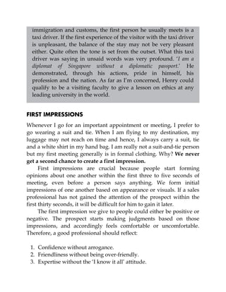 immigration and customs, the first person he usually meets is a
taxi driver. If the first experience of the visitor with the taxi driver
is unpleasant, the balance of the stay may not be very pleasant
either. Quite often the tone is set from the outset. What this taxi
driver was saying in unsaid words was very profound. ‘I am a
diplomat of Singapore without a diplomatic passport.’ He
demonstrated, through his actions, pride in himself, his
profession and the nation. As far as I’m concerned, Henry could
qualify to be a visiting faculty to give a lesson on ethics at any
leading university in the world.
FIRST IMPRESSIONS
Whenever I go for an important appointment or meeting, I prefer to
go wearing a suit and tie. When I am flying to my destination, my
luggage may not reach on time and hence, I always carry a suit, tie
and a white shirt in my hand bag. I am really not a suit-and-tie person
but my first meeting generally is in formal clothing. Why? We never
get a second chance to create a first impression.
First impressions are crucial because people start forming
opinions about one another within the first three to five seconds of
meeting, even before a person says anything. We form initial
impressions of one another based on appearance or visuals. If a sales
professional has not gained the attention of the prospect within the
first thirty seconds, it will be difficult for him to gain it later.
The first impression we give to people could either be positive or
negative. The prospect starts making judgments based on those
impressions, and accordingly feels comfortable or uncomfortable.
Therefore, a good professional should reflect:
1. Confidence without arrogance.
2. Friendliness without being over-friendly.
3. Expertise without the ‘I know it all’ attitude.
 