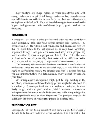 Our positive self-image makes us walk confidently and with
energy, whereas a negative self-image makes us drag ourselves and
our self-doubts are reflected in our behavior. Just as enthusiasm is
contagious, so is lack of it. Your self-confidence gets transferred to the
buyers and generates their confidence in you, your product and
company.
CONFIDENCE
A prospect also treats a sales professional who radiates confidence
quite differently than one who seems unsure and insecure. The
prospect can feel the vibes of self-confidence and this makes him feel
that he must listen to the salesperson as he may have something
important to say. Have you ever wondered why some people pay
more attention to some salespeople and less to others? It is the sales
professional’s overall personality that makes all the difference. What
product you sell or company you represent becomes secondary.
The secretary who receives a business card from a confident sales
professional takes the card to the boss and says, ‘Mr. ABC is here and it
might be worthwhile to spend a few minutes with him.’ If people feel that
you are important, they will automatically show respect for you and
your time.
An unimpressive salesperson might just be kept waiting at the
reception, whereas a confident-looking person might be attended to,
immediately. A sales professional who radiates confidence is more
likely to get uninterrupted and undivided attention whereas an
unimpressive salesperson might be interrupted with many things that
the prospect feels may be more important. The prospect may just be
talking on the phone or reading the papers or clearing mail.
PERSISTENT OR PEST
Distinguish between being persistent and being a pest. Persistence is
the ability to bounce back after every rejection. It is this ability that
 