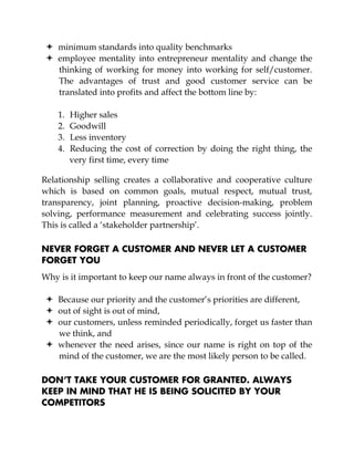 minimum standards into quality benchmarks
employee mentality into entrepreneur mentality and change the
thinking of working for money into working for self/customer.
The advantages of trust and good customer service can be
translated into profits and affect the bottom line by:
1. Higher sales
2. Goodwill
3. Less inventory
4. Reducing the cost of correction by doing the right thing, the
very first time, every time
Relationship selling creates a collaborative and cooperative culture
which is based on common goals, mutual respect, mutual trust,
transparency, joint planning, proactive decision-making, problem
solving, performance measurement and celebrating success jointly.
This is called a ‘stakeholder partnership’.
NEVER FORGET A CUSTOMER AND NEVER LET A CUSTOMER
FORGET YOU
Why is it important to keep our name always in front of the customer?
Because our priority and the customer’s priorities are different,
out of sight is out of mind,
our customers, unless reminded periodically, forget us faster than
we think, and
whenever the need arises, since our name is right on top of the
mind of the customer, we are the most likely person to be called.
DON’T TAKE YOUR CUSTOMER FOR GRANTED. ALWAYS
KEEP IN MIND THAT HE IS BEING SOLICITED BY YOUR
COMPETITORS
 