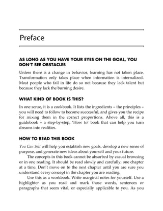 Preface
AS LONG AS YOU HAVE YOUR EYES ON THE GOAL, YOU
DON’T SEE OBSTACLES
Unless there is a change in behavior, learning has not taken place.
Transformation only takes place when information is internalized.
Most people who fail in life do so not because they lack talent but
because they lack the burning desire.
WHAT KIND OF BOOK IS THIS?
In one sense, it is a cookbook. It lists the ingredients – the principles –
you will need to follow to become successful, and gives you the recipe
for mixing them in the correct proportions. Above all, this is a
guidebook – a step-by-step, ‘How to’ book that can help you turn
dreams into realities.
HOW TO READ THIS BOOK
You Can Sell will help you establish new goals, develop a new sense of
purpose, and generate new ideas about yourself and your future.
The concepts in this book cannot be absorbed by casual browsing
or in one reading. It should be read slowly and carefully, one chapter
at a time. Don’t move on to the next chapter until you are sure you
understand every concept in the chapter you are reading.
Use this as a workbook. Write marginal notes for yourself. Use a
highlighter as you read and mark those words, sentences or
paragraphs that seem vital, or especially applicable to you. As you
 