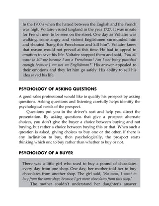 In the 1700’s when the hatred between the English and the French
was high, Voltaire visited England in the year 1727. It was unsafe
for French men to be seen on the street. One day as Voltaire was
walking, some angry and violent Englishmen surrounded him
and shouted ‘hang this Frenchman and kill him”. Voltaire knew
that reason would not prevail at this time. He had to appeal to
emotion to save his life. Voltaire stopped them and said, ‘You all
want to kill me because I am a Frenchman! Am I not being punished
enough because I am not an Englishman?’ His answer appealed to
their emotions and they let him go safely. His ability to sell his
idea saved his life.
PSYCHOLOGY OF ASKING QUESTIONS
A good sales professional would like to qualify his prospect by asking
questions. Asking questions and listening carefully helps identify the
psychological needs of the prospect.
Questions put you in the driver’s seat and help you direct the
presentation. By asking questions that give a prospect alternate
choices, you don’t give the buyer a choice between buying and not
buying, but rather a choice between buying this or that. When such a
question is asked, giving choices to buy one or the other, if there is
any inclination to buy, then psychologically, the prospect starts
thinking which one to buy rather than whether to buy or not.
PSYCHOLOGY OF A BUYER
There was a little girl who used to buy a pound of chocolates
every day from one shop. One day, her mother told her to buy
chocolates from another shop. The girl said, ‘No mom, I want to
buy from the same shop, because I get more chocolates from this shop.’
The mother couldn’t understand her daughter’s answer
 