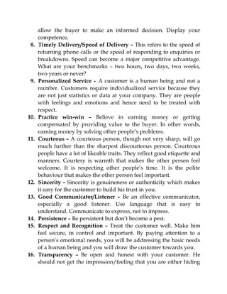 allow the buyer to make an informed decision. Display your
competence.
8. Timely Delivery/Speed of Delivery – This refers to the speed of
returning phone calls or the speed of responding to enquiries or
breakdowns. Speed can become a major competitive advantage.
What are your benchmarks – two hours, two days, two weeks,
two years or never?
9. Personalized Service – A customer is a human being and not a
number. Customers require individualized service because they
are not just statistics or data at your company. They are people
with feelings and emotions and hence need to be treated with
respect.
10. Practice win-win – Believe in earning money or getting
compensated by providing value to the buyer. In other words,
earning money by solving other people’s problems.
11. Courteous – A courteous person, though not very sharp, will go
much further than the sharpest discourteous person. Courteous
people have a lot of likeable traits. They reflect good etiquette and
manners. Courtesy is warmth that makes the other person feel
welcome. It is respecting other people’s time. It is the polite
behaviour that makes the other person feel important.
12. Sincerity – Sincerity is genuineness or authenticity which makes
it easy for the customer to build his trust in you.
13. Good Communicator/Listener – Be an effective communicator,
especially a good listener. Use language that is easy to
understand. Communicate to express, not to impress.
14. Persistence – Be persistent but don’t become a pest.
15. Respect and Recognition – Treat the customer well. Make him
feel secure, in control and important. By paying attention to a
person’s emotional needs, you will be addressing the basic needs
of a human being and you will draw the customer towards you.
16. Transparency – Be open and honest with your customer. He
should not get the impression/feeling that you are either hiding
 