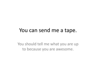 You can send me a tape.

You should tell me what you are up
  to because you are awesome.
 