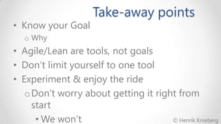 • Know your Goal

Take-away points

o Why

• Agile/Lean are tools, not goals
• Don’t limit yourself to one tool
• Experiment & enjoy the ride
o Don’t worry about getting it right from
start
© Henrik Knieberg
• We won’t

 