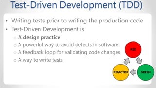 Test-Driven Development (TDD)
• Writing tests prior to writing the production code
• Test-Driven Development is
o
o
o
o

A design practice
A powerful way to avoid defects in software
A feedback loop for validating code changes
A way to write tests
REFACTOR

RED

GREEN

 