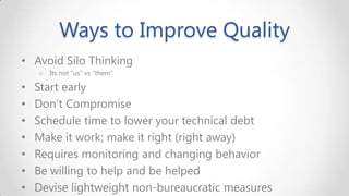 Ways to Improve Quality
• Avoid Silo Thinking
o

•
•
•
•
•
•
•

Its not “us” vs “them”

Start early
Don’t Compromise
Schedule time to lower your technical debt
Make it work; make it right (right away)
Requires monitoring and changing behavior
Be willing to help and be helped
Devise lightweight non-bureaucratic measures

 