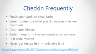 Checkin Frequently
• Focus your work on small tasks
• Easier to describe what you did in your check-in
comment
• Clear code history
• Easier merging -> if you really need to branch and merge
• Fast code reviews
• Never get merge hell -> only give it :-)
http://blog.gfader.com/2011/12/tfs-see-your-application-grow-like.html

 