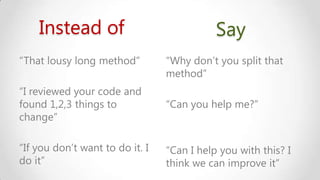 Instead of
“That lousy long method”

Say
“Why don’t you split that
method”

“I reviewed your code and
found 1,2,3 things to
change”

“Can you help me?”

“If you don’t want to do it. I
do it”

“Can I help you with this? I
think we can improve it”

 