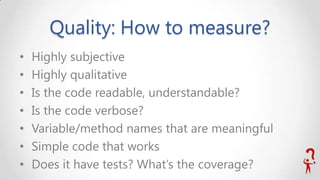 Quality: How to measure?
•
•
•
•
•
•
•

Highly subjective
Highly qualitative
Is the code readable, understandable?
Is the code verbose?
Variable/method names that are meaningful
Simple code that works
Does it have tests? What’s the coverage?

 