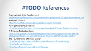 #TODO References
•
•
•
•

•
•
•

Pragmatics of Agile Development
http://www.agiledeveloper.com/presentations/pragmatics_of_agile_development.pdf
Kanban VS Scrum
http://www.infoq.com/minibooks/kanban-scrum-minibook
Agile Software Development
http://www.agiledeveloper.com/presentations/AgileSoftwareDevelopment.zip
A Thinking Tool called Agile
https://sites.google.com/site/leanagileandscrum/lean-agile-scrum-conference2010/presentations-las-2010/00_Kniberg_Keynote.pdf?attredirects=0&d=1
The Four Elements of Simple Design
http://www.jbrains.ca/permalink/the-four-elements-of-simple-design
http://agilemanifesto.org/
http://manifesto.softwarecraftsmanship.org/

 