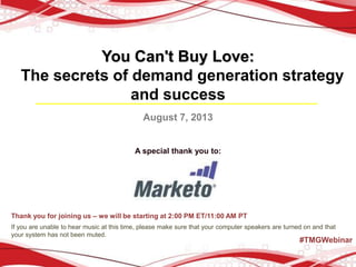You Can't Buy Love:
The secrets of demand generation strategy
and success
August 7, 2013
A special thank you to:
Thank you for joining us – we will be starting at 2:00 PM ET/11:00 AM PT
If you are unable to hear music at this time, please make sure that your computer speakers are turned on and that
your system has not been muted.
#TMGWebinar
 