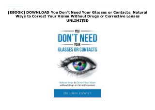 [EBOOK] DOWNLOAD You Don't Need Your Glasses or Contacts: Natural
Ways to Correct Your Vision Without Drugs or Corrective Lenses
UNLIMITED
Download You Don't Need Your Glasses or Contacts: Natural Ways to Correct Your Vision Without Drugs or Corrective Lenses Glasses and contacts are a pain. I tried to wear contact lenses while playing college and professional football and it just doesn't work. I was always getting sweat, dirt or even fingers in my eyes that just became annoying. After my football days, I decided to go on a quest. My mission was to find out if there were any ways to recover vision naturally, without corrective lenses. This book is a summary of what I found. In it I share how I was able to eliminate my glasses completely after ONE DAY! Granted, eventually I had to revisit some of these techniques but that was 2 years later! The majority of what I personally used was from the Bates Method. I am only a satisfied Bates student not a certified Bates practitioner. I wrote this book just to share the information so that it may help those in need. Here is some of what you will discover: Relaxation of body and eyesBreathing Exercise One: Deep Breathing Exercise Two: Lens FlexorStretchingBody Movement Exercise One: Sway Exercise Two: Long Swing Exercise Three: Cross-CrawlEnergetic YawningBlinkingPalmingSunningPinhole glassesAlternate Eye MovementsLazy EightsCentral fixation Exercise 1: Tibetan Wheel Exercise 2: Snellen Chart Exercise 3: Domino Chart Exercise 4: Edging Exercise 5: MandalaEye Oblique StretchNear &Far VisualizationAnalytic seeing Chiropractic &Vision NutritionThis is a comprehensive collection from books, articles and research that I discovered on this journey to natural clear vision. Who is this book for? -Anyone, from 5 to 100 who wishes to make their vision better as it's never too late to do so.-Anyone who has problems with seeing correctly and wants to be able to do so.-Anyone who uses weak, moderate or even strong reading glasses, or even bifocals or trifocals.-Anyone who experiences eye strain, fatigue, or headaches when reading or trying to focus on the computer screen.-Anyone with
excellent near-point vision who wishes to keep it that way and save themselves from having to wear glasses.I hope you enjoy the information shared here. I've also included a list of 20 foods that optimize visual health.To Better Vision!
 