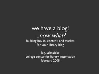 we have a blog! ... now what? building buy-in, content, and market for your library blog k.g. schneider college center for library automation february 2008 
