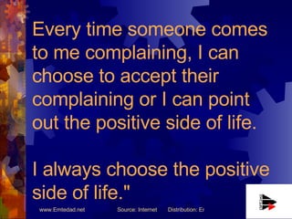 Every time someone comes to me complaining, I can choose to accept their complaining or I can point out the positive side ...