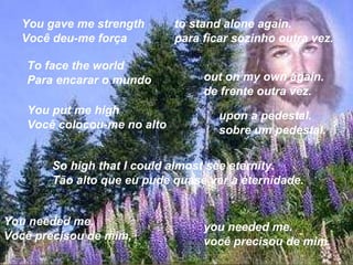 You gave me strength Você deu-me força  to stand alone again. para ficar sozinho outra vez.  To face the world Para encarar o mundo  out on my own again. de frente outra vez.  You put me high Você colocou-me no alto  upon a pedestal. sobre um pedestal.  So high that I could almost see eternity. Tão alto que eu pude quase ver a eternidade.  You needed me, Você precisou de mim,  you needed me. você precisou de mim.  